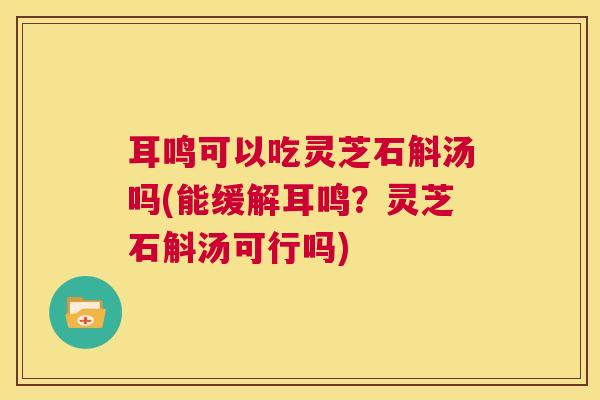 耳鸣可以吃灵芝石斛汤吗(能缓解耳鸣？灵芝石斛汤可行吗)  第1张