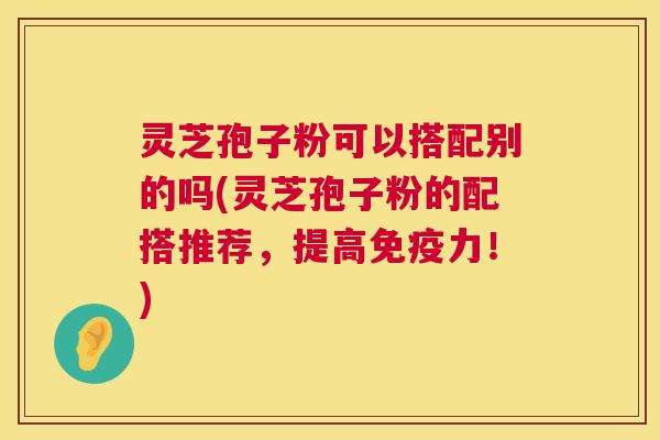 灵芝孢子粉可以搭配别的吗(灵芝孢子粉的配搭推荐，提高免疫力！)  第1张