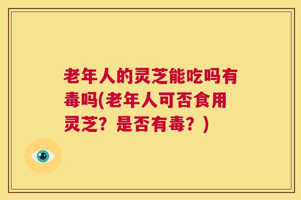 老年人的灵芝能吃吗有毒吗(老年人可否食用灵芝?是否有毒?) 第1张 老年人的灵芝能吃吗有毒吗(老年人可否食用灵芝?是否有毒?) 第1张