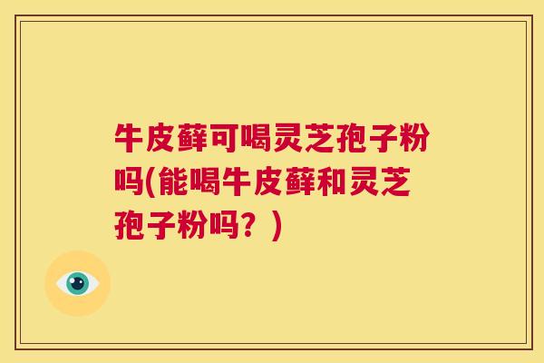 牛皮藓可喝灵芝孢子粉吗(能喝牛皮藓和灵芝孢子粉吗?) 第1张 牛皮藓可喝灵芝孢子粉吗(能喝牛皮藓和灵芝孢子粉吗?) 第1张