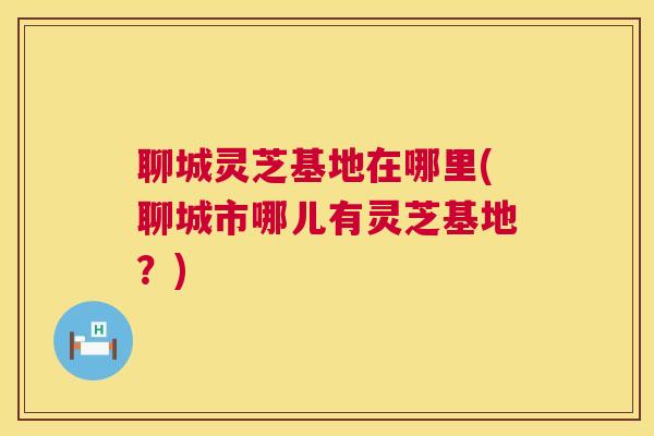 聊城灵芝基地在哪里(聊城市哪儿有灵芝基地?) 第1张 聊城灵芝基地在哪里(聊城市哪儿有灵芝基地?) 第1张