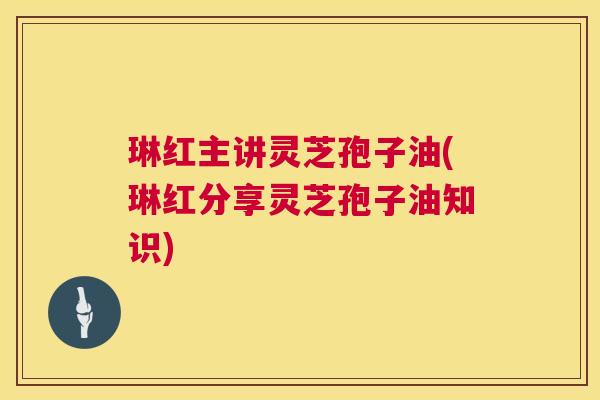 琳红主讲灵芝孢子油(琳红分享灵芝孢子油知识) 第1张 琳红主讲灵芝孢子油(琳红分享灵芝孢子油知识) 第1张