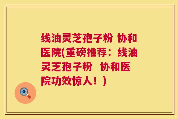 线油灵芝孢子粉 协和医院(重磅推荐:线油灵芝孢子粉 协和医院功效惊人!) 第1张 线油灵芝孢子粉 协和医院(重磅推荐:线油灵芝孢子粉 协和医院功效惊人!) 第1张