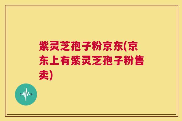 紫灵芝孢子粉京东(京东上有紫灵芝孢子粉售卖) 第1张 紫灵芝孢子粉京东(京东上有紫灵芝孢子粉售卖) 第1张