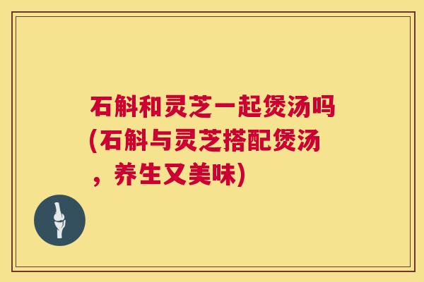 石斛和灵芝一起煲汤吗(石斛与灵芝搭配煲汤,养生又美味) 第1张 石斛和灵芝一起煲汤吗(石斛与灵芝搭配煲汤,养生又美味) 第1张