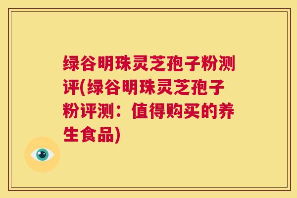绿谷明珠灵芝孢子粉测评(绿谷明珠灵芝孢子粉评测:值得购买的养生食品) 第1张 绿谷明珠灵芝孢子粉测评(绿谷明珠灵芝孢子粉评测:值得购买的养生食品) 第1张