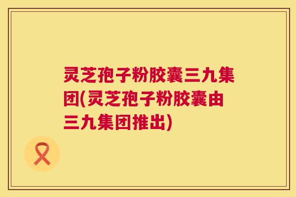 灵芝孢子粉胶囊三九集团(灵芝孢子粉胶囊由三九集团推出) 第1张 灵芝孢子粉胶囊三九集团(灵芝孢子粉胶囊由三九集团推出) 第1张