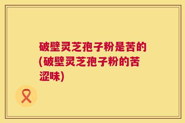 破壁灵芝孢子粉是苦的(破壁灵芝孢子粉的苦涩味)  第1张