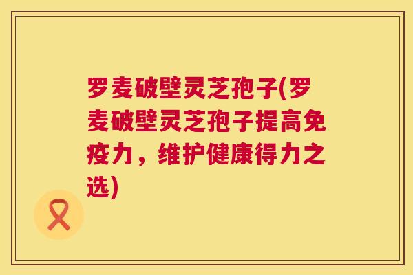罗麦破壁灵芝孢子(罗麦破壁灵芝孢子提高免疫力,维护健康得力之选) 第1张 罗麦破壁灵芝孢子(罗麦破壁灵芝孢子提高免疫力,维护健康得力之选) 第1张