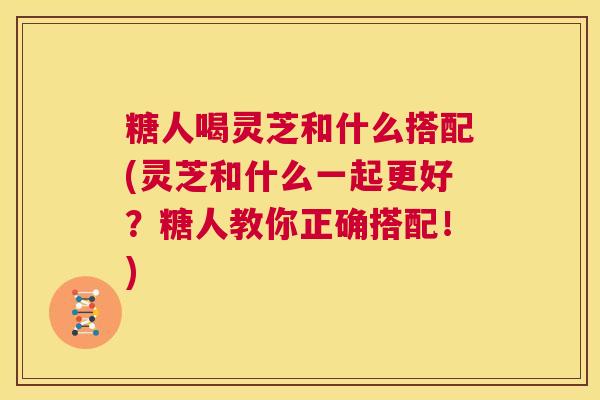 糖人喝灵芝和什么搭配(灵芝和什么一起更好?糖人教你正确搭配!) 第1张 糖人喝灵芝和什么搭配(灵芝和什么一起更好?糖人教你正确搭配!) 第1张