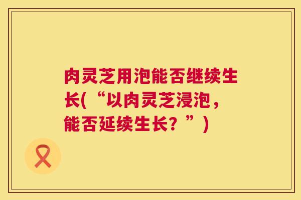 肉灵芝用泡能否继续生长(“以肉灵芝浸泡,能否延续生长?”) 第1张 肉灵芝用泡能否继续生长(“以肉灵芝浸泡,能否延续生长?”) 第1张