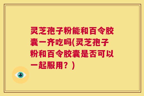 灵芝孢子粉能和百令胶囊一齐吃吗(灵芝孢子粉和百令胶囊是否可以一起服用?) 第1张 灵芝孢子粉能和百令胶囊一齐吃吗(灵芝孢子粉和百令胶囊是否可以一起服用?) 第1张