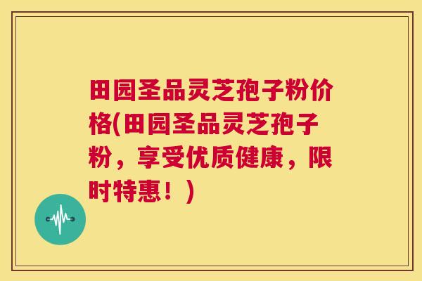 田园圣品灵芝孢子粉价格(田园圣品灵芝孢子粉,享受优质健康,限时特惠!) 第1张 田园圣品灵芝孢子粉价格(田园圣品灵芝孢子粉,享受优质健康,限时特惠!) 第1张
