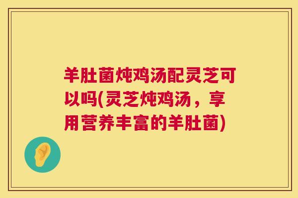 羊肚菌炖鸡汤配灵芝可以吗(灵芝炖鸡汤，享用营养丰富的羊肚菌)  第1张