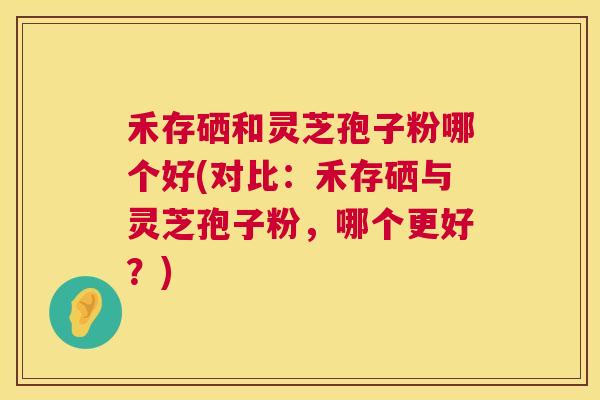 禾存硒和灵芝孢子粉哪个好(对比：禾存硒与灵芝孢子粉，哪个更好？)  第1张