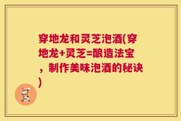穿地龙和灵芝泡酒(穿地龙+灵芝=酿造法宝,制作美味泡酒的秘诀) 第1张 穿地龙和灵芝泡酒(穿地龙+灵芝=酿造法宝,制作美味泡酒的秘诀) 第1张