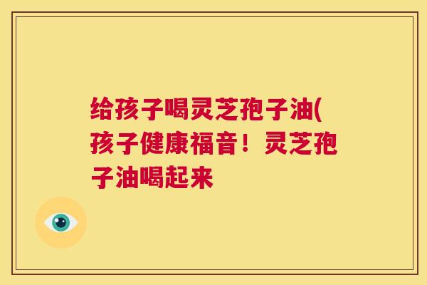 给孩子喝灵芝孢子油(孩子健康福音!灵芝孢子油喝起来 第1张 给孩子喝灵芝孢子油(孩子健康福音!灵芝孢子油喝起来 第1张