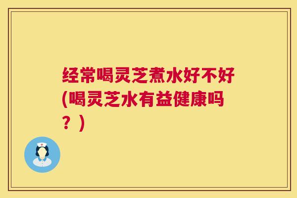 经常喝灵芝煮水好不好(喝灵芝水有益健康吗?) 第1张 经常喝灵芝煮水好不好(喝灵芝水有益健康吗?) 第1张