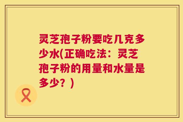 灵芝孢子粉要吃几克多少水(正确吃法:灵芝孢子粉的用量和水量是多少?) 第1张 灵芝孢子粉要吃几克多少水(正确吃法:灵芝孢子粉的用量和水量是多少?) 第1张