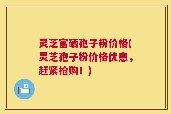灵芝富硒孢子粉价格(灵芝孢子粉价格优惠，赶紧抢购！)  第1张