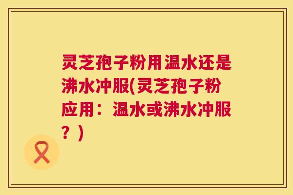 灵芝孢子粉用温水还是沸水冲服(灵芝孢子粉应用:温水或沸水冲服?) 第1张 灵芝孢子粉用温水还是沸水冲服(灵芝孢子粉应用:温水或沸水冲服?) 第1张