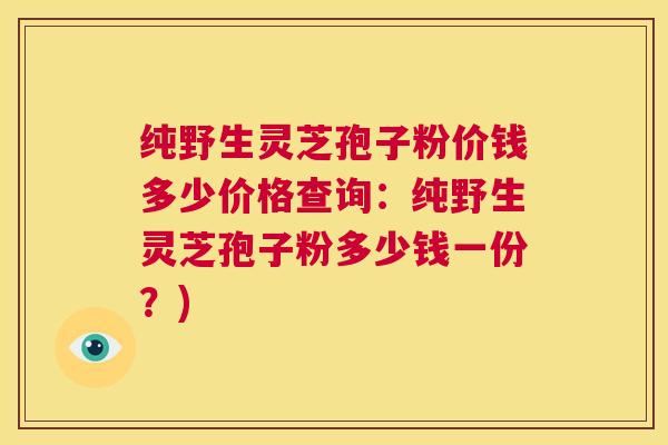 纯野生灵芝孢子粉价钱多少价格查询:纯野生灵芝孢子粉多少钱一份?) 第1张 纯野生灵芝孢子粉价钱多少价格查询:纯野生灵芝孢子粉多少钱一份?) 第1张