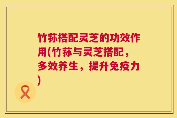 竹荪搭配灵芝的功效作用(竹荪与灵芝搭配,多效养生,提升免疫力) 第1张 竹荪搭配灵芝的功效作用(竹荪与灵芝搭配,多效养生,提升免疫力) 第1张