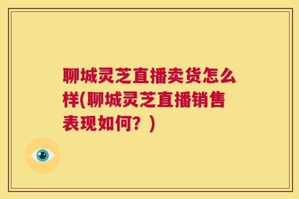 聊城灵芝直播卖货怎么样(聊城灵芝直播销售表现如何?) 第1张 聊城灵芝直播卖货怎么样(聊城灵芝直播销售表现如何?) 第1张