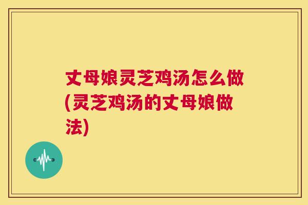 丈母娘灵芝鸡汤怎么做(灵芝鸡汤的丈母娘做法) 第1张 丈母娘灵芝鸡汤怎么做(灵芝鸡汤的丈母娘做法) 第1张