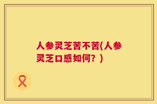 人参灵芝苦不苦(人参灵芝口感如何?) 第1张 人参灵芝苦不苦(人参灵芝口感如何?) 第1张