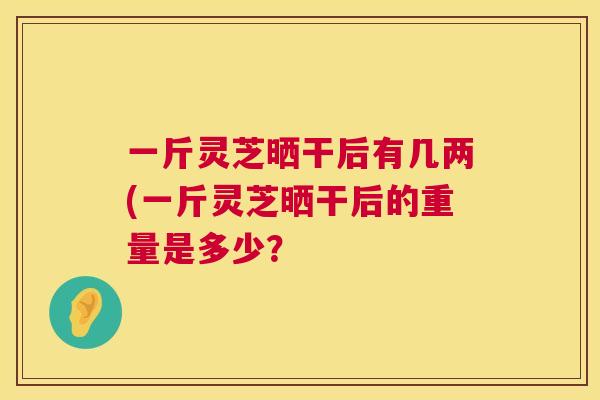一斤灵芝晒干后有几两(一斤灵芝晒干后的重量是多少？  第1张