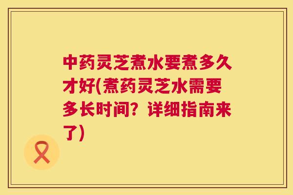 中药灵芝煮水要煮多久才好(煮药灵芝水需要多长时间?详细指南来了) 第1张 中药灵芝煮水要煮多久才好(煮药灵芝水需要多长时间?详细指南来了) 第1张