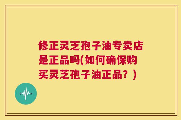 修正灵芝孢子油专卖店是正品吗(如何确保购买灵芝孢子油正品?) 第1张 修正灵芝孢子油专卖店是正品吗(如何确保购买灵芝孢子油正品?) 第1张
