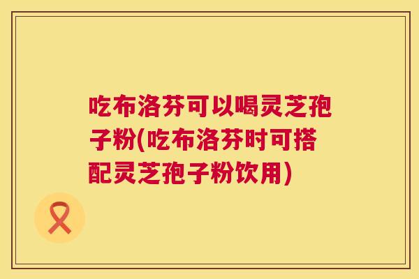 吃布洛芬可以喝灵芝孢子粉(吃布洛芬时可搭配灵芝孢子粉饮用) 第1张 吃布洛芬可以喝灵芝孢子粉(吃布洛芬时可搭配灵芝孢子粉饮用) 第1张