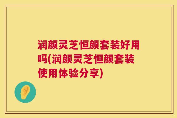 润颜灵芝恒颜套装好用吗(润颜灵芝恒颜套装使用体验分享) 第1张 润颜灵芝恒颜套装好用吗(润颜灵芝恒颜套装使用体验分享) 第1张