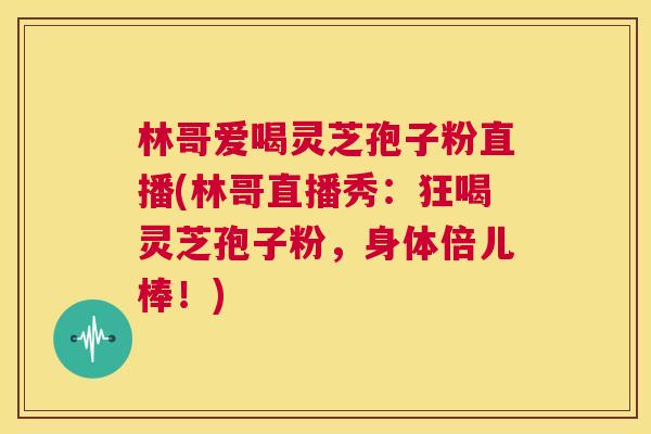 林哥爱喝灵芝孢子粉直播(林哥直播秀：狂喝灵芝孢子粉，身体倍儿棒！)  第1张