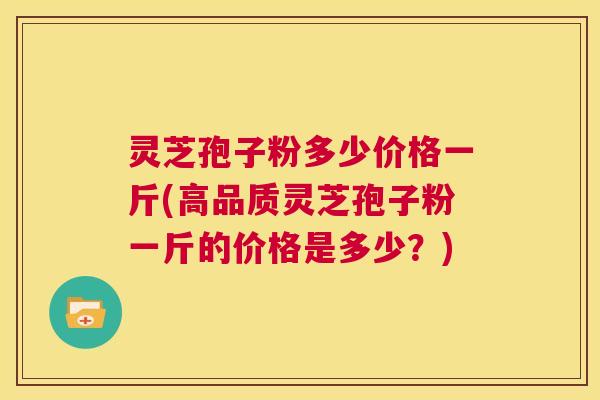 灵芝孢子粉多少价格一斤(高品质灵芝孢子粉一斤的价格是多少？)  第1张