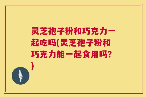 灵芝孢子粉和巧克力一起吃吗(灵芝孢子粉和巧克力能一起食用吗?) 第1张 灵芝孢子粉和巧克力一起吃吗(灵芝孢子粉和巧克力能一起食用吗?) 第1张