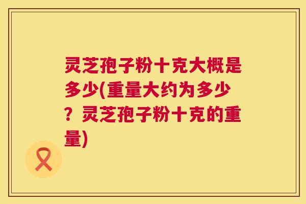 灵芝孢子粉十克大概是多少(重量大约为多少？灵芝孢子粉十克的重量)  第1张