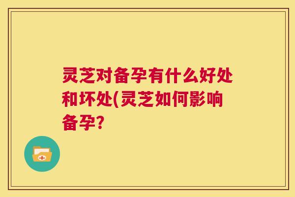 灵芝对备孕有什么好处和坏处(灵芝如何影响备孕? 第1张 灵芝对备孕有什么好处和坏处(灵芝如何影响备孕? 第1张