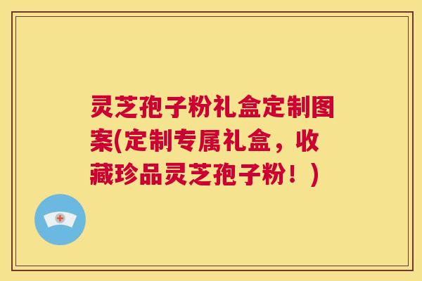 灵芝孢子粉礼盒定制图案(定制专属礼盒，收藏珍品灵芝孢子粉！)  第1张