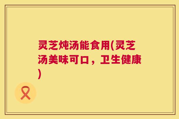 灵芝炖汤能食用(灵芝汤美味可口,卫生健康) 第1张 灵芝炖汤能食用(灵芝汤美味可口,卫生健康) 第1张