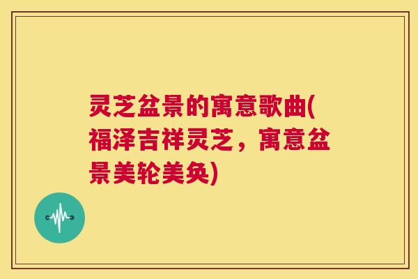 灵芝盆景的寓意歌曲(福泽吉祥灵芝,寓意盆景美轮美奂) 第1张 灵芝盆景的寓意歌曲(福泽吉祥灵芝,寓意盆景美轮美奂) 第1张
