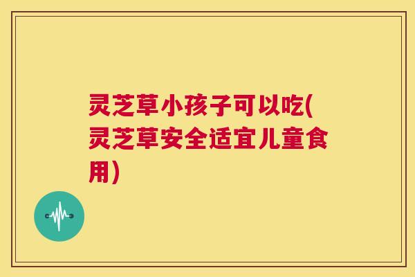灵芝草小孩子可以吃(灵芝草安全适宜儿童食用) 第1张 灵芝草小孩子可以吃(灵芝草安全适宜儿童食用) 第1张