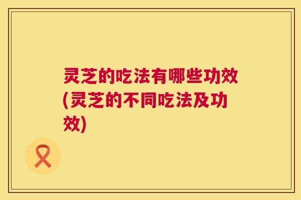 灵芝的吃法有哪些功效(灵芝的不同吃法及功效)  第1张