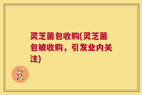 灵芝菌包收购(灵芝菌包被收购,引发业内关注) 第1张 灵芝菌包收购(灵芝菌包被收购,引发业内关注) 第1张