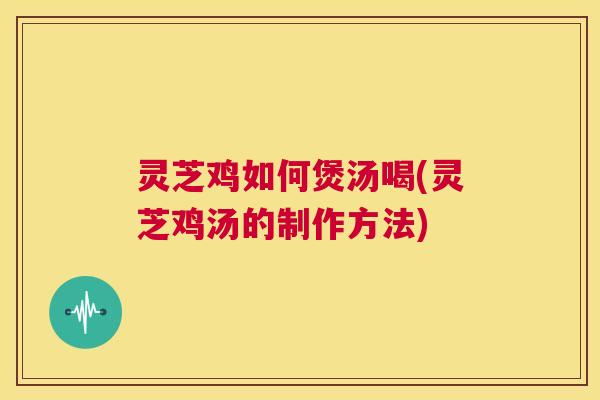 灵芝鸡如何煲汤喝(灵芝鸡汤的制作方法)  第1张