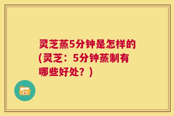 灵芝蒸5分钟是怎样的(灵芝:5分钟蒸制有哪些好处?) 第1张 灵芝蒸5分钟是怎样的(灵芝:5分钟蒸制有哪些好处?) 第1张